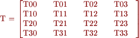 
 T = \begin{bmatrix}
       \text{T00} \quad & \text{T01} \quad & \text{T02} \quad & \text{T03} \quad \\
       \text{T10} \quad & \text{T11} \quad & \text{T12} \quad & \text{T13} \quad \\
       \text{T20} \quad & \text{T21} \quad & \text{T22} \quad & \text{T23} \quad \\
       \text{T30} \quad & \text{T31} \quad & \text{T32} \quad & \text{T33} \quad \\
     \end{bmatrix}
